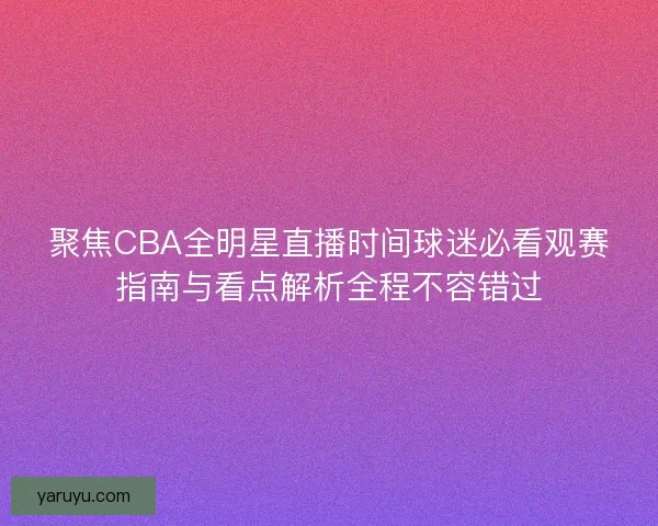 聚焦CBA全明星直播时间球迷必看观赛指南与看点解析全程不容错过