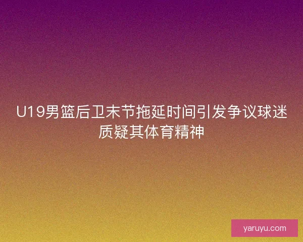 U19男篮后卫末节拖延时间引发争议球迷质疑其体育精神