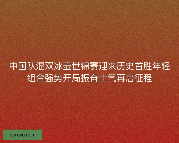 中国队混双冰壶世锦赛迎来历史首胜年轻组合强势开局振奋士气再启征程 中国队混双冰壶世锦赛迎来历史首胜年轻组合强势开局振奋士气再启征程