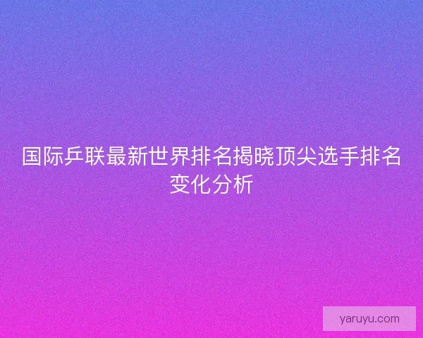 国际乒联最新世界排名揭晓顶尖选手排名变化分析 国际乒联最新世界排名揭晓顶尖选手排名变化分析