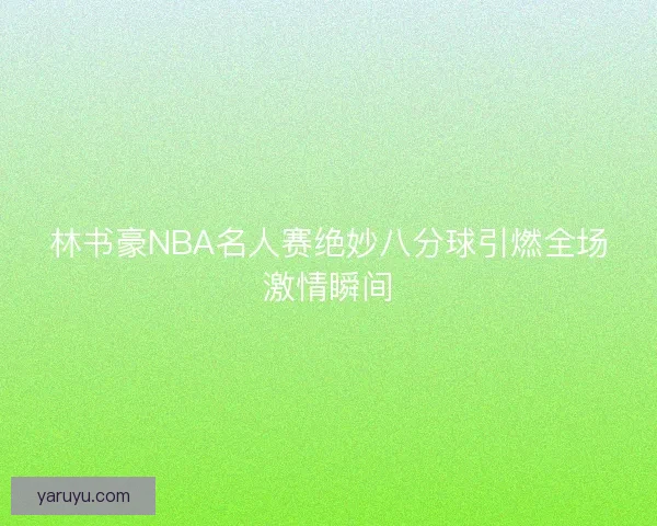 林书豪NBA名人赛绝妙八分球引燃全场激情瞬间