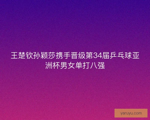 王楚钦孙颖莎携手晋级第34届乒乓球亚洲杯男女单打八强 王楚钦孙颖莎携手晋级第34届乒乓球亚洲杯男女单打八强