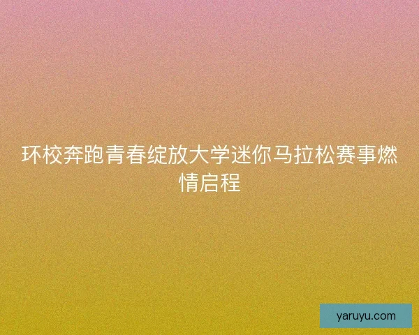 环校奔跑青春绽放大学迷你马拉松赛事燃情启程 环校奔跑青春绽放大学迷你马拉松赛事燃情启程