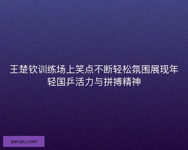 王楚钦训练场上笑点不断轻松氛围展现年轻国乒活力与拼搏精神 王楚钦训练场上笑点不断轻松氛围展现年轻国乒活力与拼搏精神