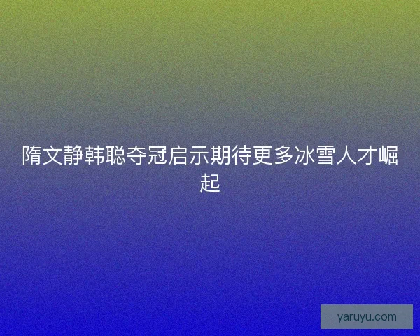 隋文静韩聪夺冠启示期待更多冰雪人才崛起 隋文静韩聪夺冠启示期待更多冰雪人才崛起