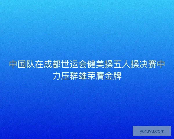 中国队在成都世运会健美操五人操决赛中力压群雄荣膺金牌 中国队在成都世运会健美操五人操决赛中力压群雄荣膺金牌