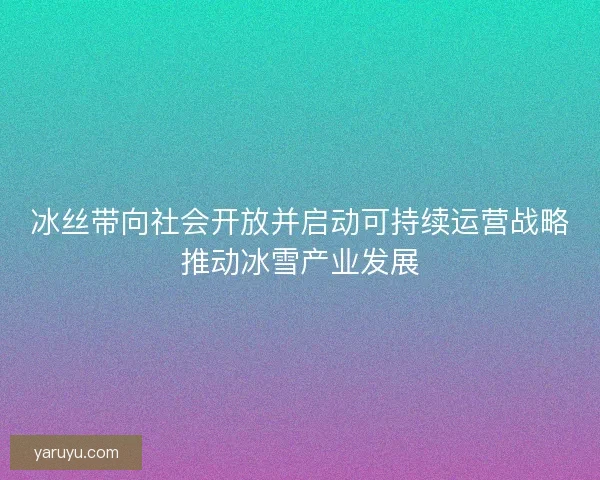 冰丝带向社会开放并启动可持续运营战略推动冰雪产业发展 冰丝带向社会开放并启动可持续运营战略推动冰雪产业发展
