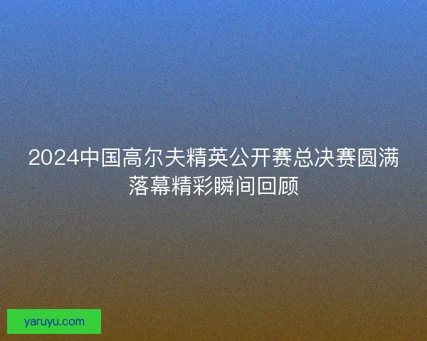 2024中国高尔夫精英公开赛总决赛圆满落幕精彩瞬间回顾