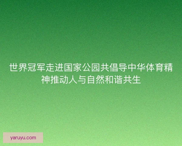 世界冠军走进国家公园共倡导中华体育精神推动人与自然和谐共生