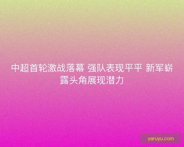 中超首轮激战落幕 强队表现平平 新军崭露头角展现潜力